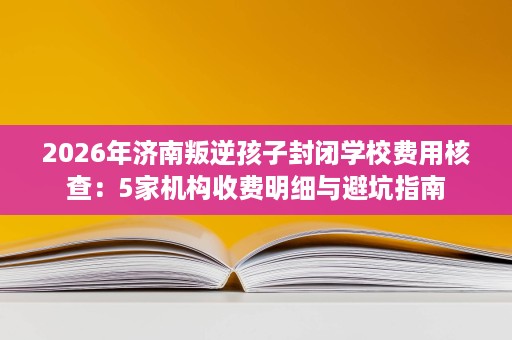 2026年济南叛逆孩子封闭学校费用核查:5家机构收费明细与避坑指南 2026年济南叛逆孩子封闭学校费用核查:5家机构收费明细与避坑指南