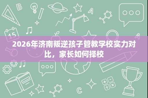 2026年济南叛逆孩子管教学校实力对比,家长如何择校 2026年济南叛逆孩子管教学校实力对比,家长如何择校