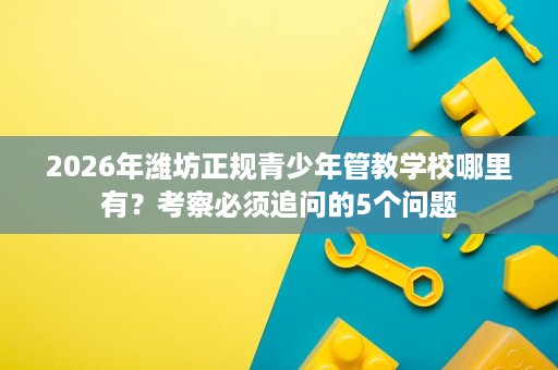 2026年潍坊正规青少年管教学校哪里有?考察必须追问的5个问题 2026年潍坊正规青少年管教学校哪里有?考察必须追问的5个问题