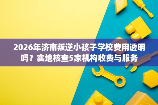 2026年济南叛逆小孩子学校费用透明吗?实地核查5家机构收费与服务 2026年济南叛逆小孩子学校费用透明吗?实地核查5家机构收费与服务