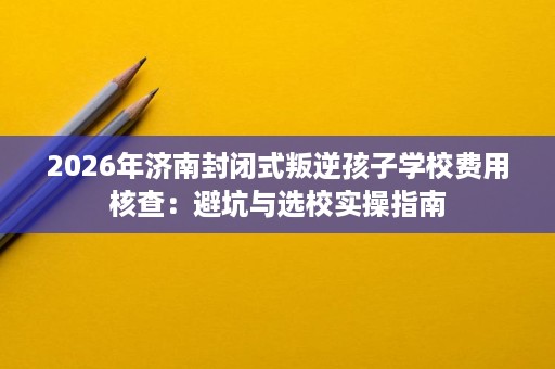 2026年济南封闭式叛逆孩子学校费用核查:避坑与选校实操指南 2026年济南封闭式叛逆孩子学校费用核查:避坑与选校实操指南