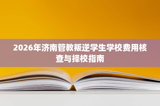 2026年济南管教叛逆学生学校费用核查与择校指南