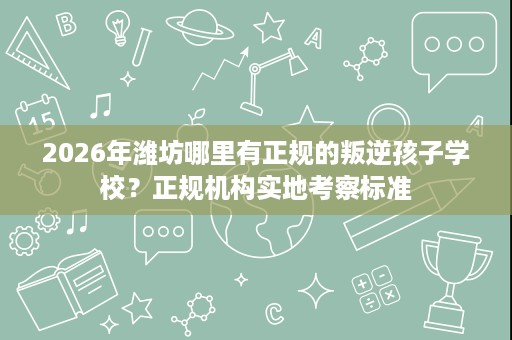 2026年潍坊哪里有正规的叛逆孩子学校?正规机构实地考察标准 2026年潍坊哪里有正规的叛逆孩子学校?正规机构实地考察标准