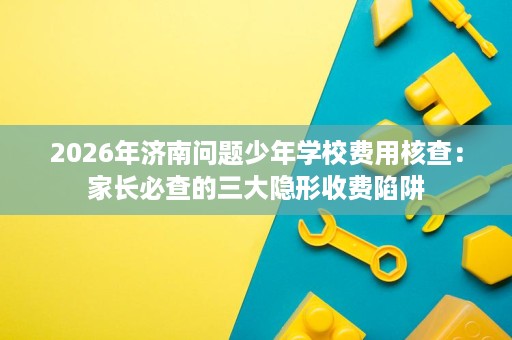 2026年济南问题少年学校费用核查：家长必查的三大隐形收费陷阱