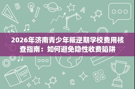 2026年济南青少年叛逆期学校费用核查指南：如何避免隐性收费陷阱