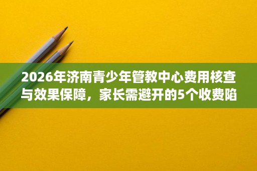 2026年济南青少年管教中心费用核查与效果保障,家长需避开的5个收费陷阱 2026年济南青少年管教中心费用核查与效果保障,家长需避开的5个收费陷阱