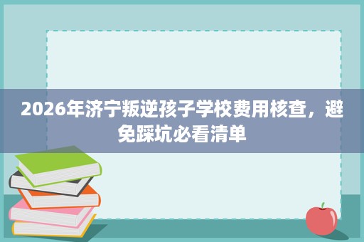 2026年济宁叛逆孩子学校费用核查,避免踩坑必看清单 2026年济宁叛逆孩子学校费用核查,避免踩坑必看清单