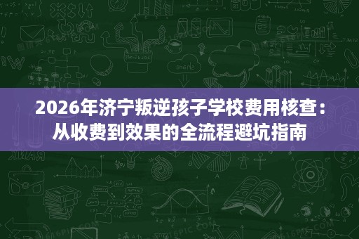 2026年济宁叛逆孩子学校费用核查:从收费到效果的全流程避坑指南 2026年济宁叛逆孩子学校费用核查:从收费到效果的全流程避坑指南