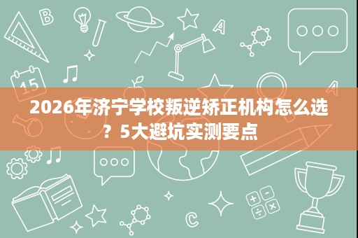 2026年济宁学校叛逆矫正机构怎么选？5大避坑实测要点