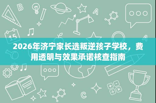 2026年济宁家长选叛逆孩子学校，费用透明与效果承诺核查指南