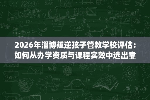 2026年淄博叛逆孩子管教学校评估:如何从办学资质与课程实效中选出靠谱机构 2026年淄博叛逆孩子管教学校评估:如何从办学资质与课程实效中选出靠谱机构