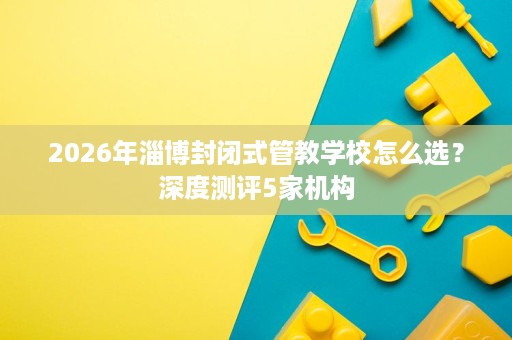 2026年淄博封闭式管教学校怎么选?深度测评5家机构 2026年淄博封闭式管教学校怎么选?深度测评5家机构