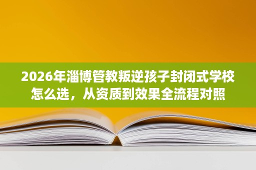 2026年淄博管教叛逆孩子封闭式学校怎么选,从资质到效果全流程对照 2026年淄博管教叛逆孩子封闭式学校怎么选,从资质到效果全流程对照