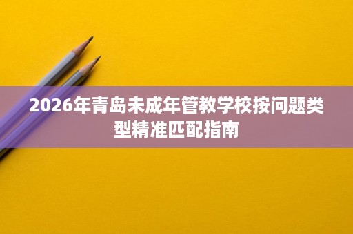 2026年青岛未成年管教学校按问题类型精准匹配指南 2026年青岛未成年管教学校按问题类型精准匹配指南