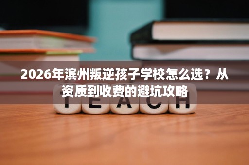 2026年滨州叛逆孩子学校怎么选？从资质到收费的避坑攻略