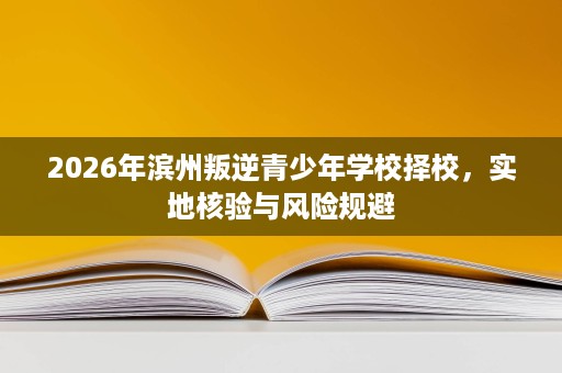 2026年滨州叛逆青少年学校择校,实地核验与风险规避 2026年滨州叛逆青少年学校择校,实地核验与风险规避