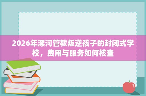 2026年漯河管教叛逆孩子的封闭式学校,费用与服务如何核查 2026年漯河管教叛逆孩子的封闭式学校,费用与服务如何核查