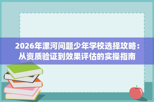 2026年漯河问题少年学校选择攻略:从资质验证到效果评估的实操指南 2026年漯河问题少年学校选择攻略:从资质验证到效果评估的实操指南