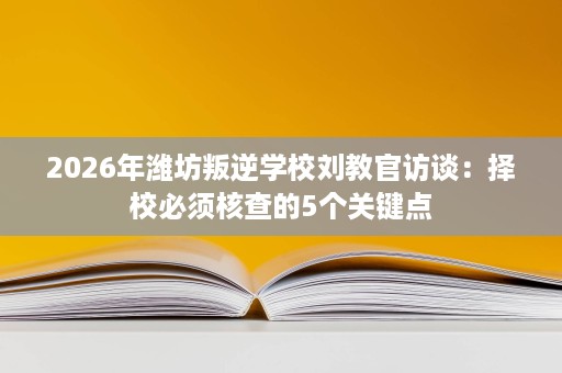 2026年潍坊叛逆学校刘教官访谈：择校必须核查的5个关键点