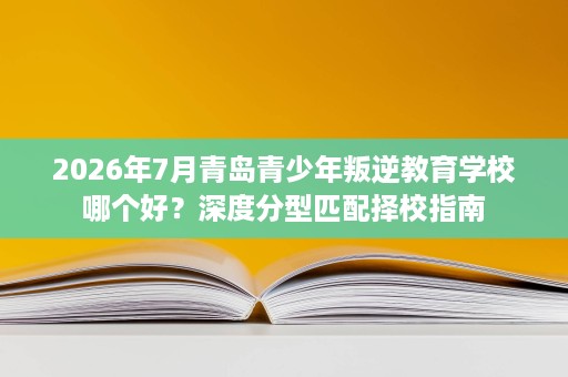2026年7月青岛青少年叛逆教育学校哪个好?深度分型匹配择校指南 2026年7月青岛青少年叛逆教育学校哪个好?深度分型匹配择校指南