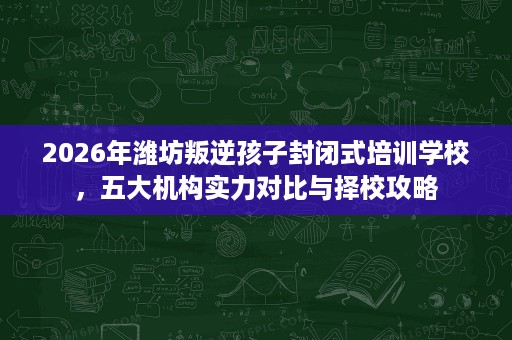 2026年潍坊叛逆孩子封闭式培训学校,五大机构实力对比与择校攻略 2026年潍坊叛逆孩子封闭式培训学校,五大机构实力对比与择校攻略
