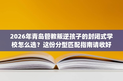 2026年青岛管教叛逆孩子的封闭式学校怎么选?这份分型匹配指南请收好 2026年青岛管教叛逆孩子的封闭式学校怎么选?这份分型匹配指南请收好