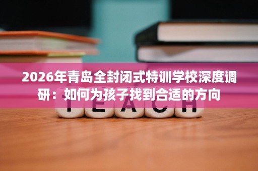 2026年青岛全封闭式特训学校深度调研:如何为孩子找到合适的方向 2026年青岛全封闭式特训学校深度调研:如何为孩子找到合适的方向