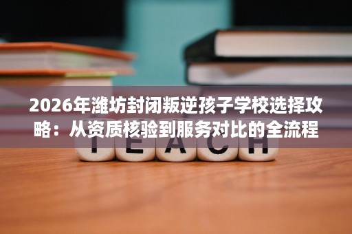 2026年潍坊封闭叛逆孩子学校选择攻略:从资质核验到服务对比的全流程避坑指南 2026年潍坊封闭叛逆孩子学校选择攻略:从资质核验到服务对比的全流程避坑指南