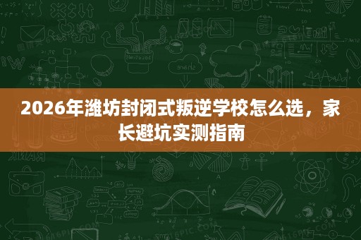 2026年潍坊封闭式叛逆学校怎么选,家长避坑实测指南 2026年潍坊封闭式叛逆学校怎么选,家长避坑实测指南