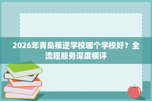 2026年青岛叛逆学校哪个学校好？全流程服务深度横评