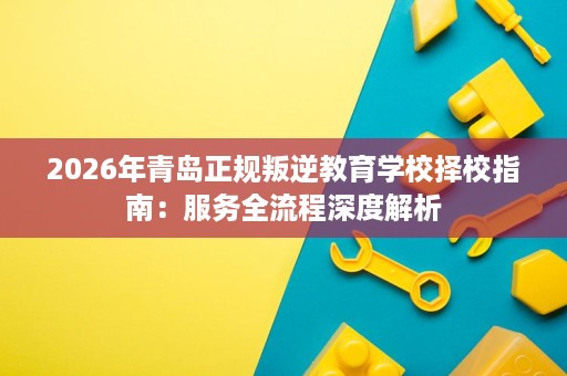 2026年青岛正规叛逆教育学校择校指南:服务全流程深度解析 2026年青岛正规叛逆教育学校择校指南:服务全流程深度解析