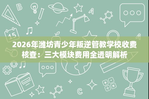 2026年潍坊青少年叛逆管教学校收费核查：三大模块费用全透明解析