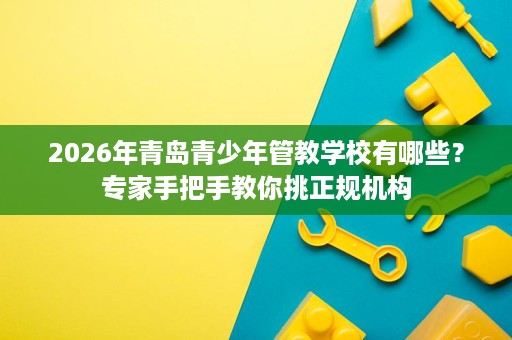 2026年青岛青少年管教学校有哪些?专家手把手教你挑正规机构 2026年青岛青少年管教学校有哪些?专家手把手教你挑正规机构