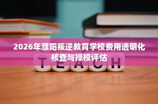 2026年濮阳叛逆教育学校费用透明化核查与择校评估