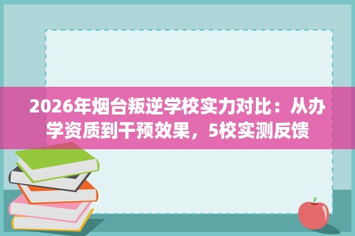 2026年烟台叛逆学校实力对比:从办学资质到干预效果,5校实测反馈 2026年烟台叛逆学校实力对比:从办学资质到干预效果,5校实测反馈