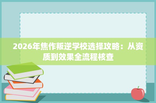 2026年焦作叛逆学校选择攻略:从资质到效果全流程核查 2026年焦作叛逆学校选择攻略:从资质到效果全流程核查