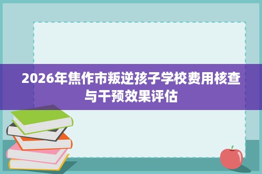 2026年焦作市叛逆孩子学校费用核查与干预效果评估 2026年焦作市叛逆孩子学校费用核查与干预效果评估