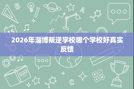 2026年淄博叛逆学校哪个学校好真实反馈 2026年淄博叛逆学校哪个学校好真实反馈