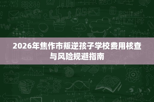 2026年焦作市叛逆孩子学校费用核查与风险规避指南 2026年焦作市叛逆孩子学校费用核查与风险规避指南
