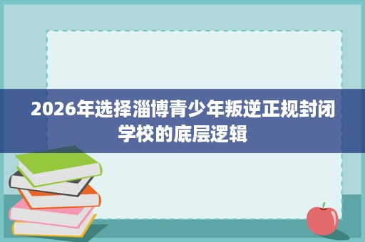 2026年选择淄博青少年叛逆正规封闭学校的底层逻辑 2026年选择淄博青少年叛逆正规封闭学校的底层逻辑