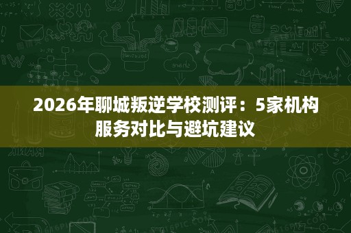 2026年聊城叛逆学校测评:5家机构服务对比与避坑建议 2026年聊城叛逆学校测评:5家机构服务对比与避坑建议