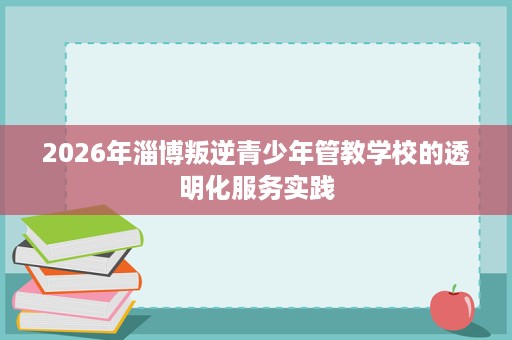2026年淄博叛逆青少年管教学校的透明化服务实践 2026年淄博叛逆青少年管教学校的透明化服务实践