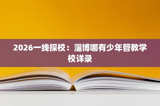 2026一线探校:淄博哪有少年管教学校详录 2026一线探校:淄博哪有少年管教学校详录