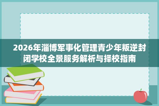 2026年淄博军事化管理青少年叛逆封闭学校全景服务解析与择校指南 2026年淄博军事化管理青少年叛逆封闭学校全景服务解析与择校指南