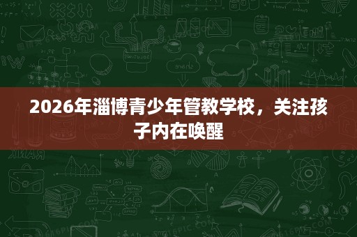2026年淄博青少年管教学校,关注孩子内在唤醒 2026年淄博青少年管教学校,关注孩子内在唤醒