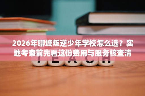2026年聊城叛逆少年学校怎么选?实地考察前先看这份费用与服务核查清单 2026年聊城叛逆少年学校怎么选?实地考察前先看这份费用与服务核查清单