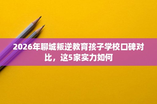 2026年聊城叛逆教育孩子学校口碑对比，这5家实力如何