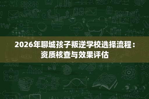 2026年聊城孩子叛逆学校选择流程:资质核查与效果评估 2026年聊城孩子叛逆学校选择流程:资质核查与效果评估
