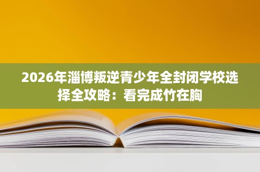 2026年淄博叛逆青少年全封闭学校选择全攻略：看完成竹在胸