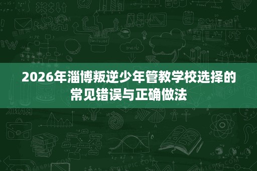 2026年淄博叛逆少年管教学校选择的常见错误与正确做法 2026年淄博叛逆少年管教学校选择的常见错误与正确做法